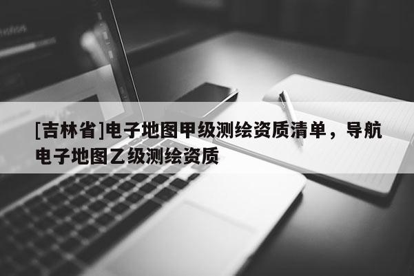 [吉林省]電子地圖甲級測繪資質(zhì)清單，導(dǎo)航電子地圖乙級測繪資質(zhì)