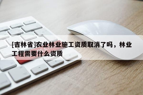 [吉林省]農(nóng)業(yè)林業(yè)施工資質(zhì)取消了嗎，林業(yè)工程需要什么資質(zhì)