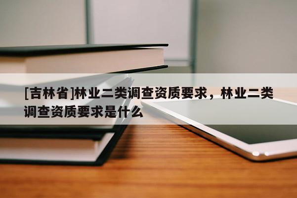 [吉林省]林業(yè)二類調查資質要求，林業(yè)二類調查資質要求是什么