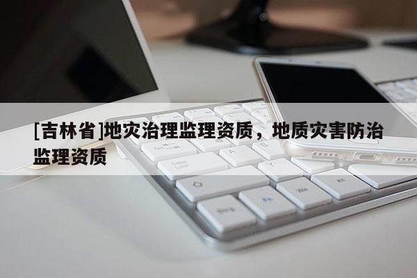 [吉林省]地災(zāi)治理監(jiān)理資質(zhì)，地質(zhì)災(zāi)害防治監(jiān)理資質(zhì)