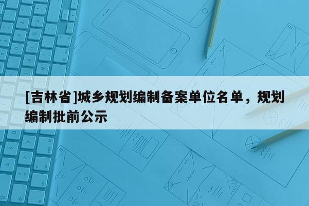 [吉林省]城鄉(xiāng)規(guī)劃編制備案單位名單，規(guī)劃編制批前公示