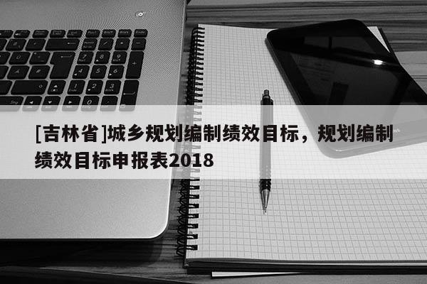 [吉林省]城鄉(xiāng)規(guī)劃編制績效目標(biāo)，規(guī)劃編制績效目標(biāo)申報表2018