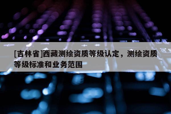 [吉林省]西藏測繪資質等級認定，測繪資質等級標準和業(yè)務范圍