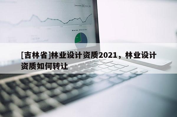 [吉林省]林業(yè)設(shè)計(jì)資質(zhì)2021，林業(yè)設(shè)計(jì)資質(zhì)如何轉(zhuǎn)讓