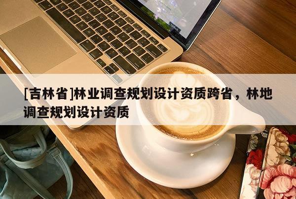 [吉林省]林業(yè)調(diào)查規(guī)劃設計資質(zhì)跨省，林地調(diào)查規(guī)劃設計資質(zhì)