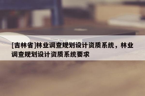 [吉林省]林業(yè)調(diào)查規(guī)劃設計資質(zhì)系統(tǒng)，林業(yè)調(diào)查規(guī)劃設計資質(zhì)系統(tǒng)要求