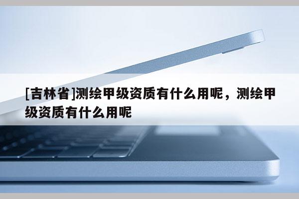 [吉林省]測(cè)繪甲級(jí)資質(zhì)有什么用呢，測(cè)繪甲級(jí)資質(zhì)有什么用呢