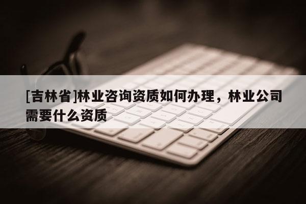 [吉林省]林業(yè)咨詢資質如何辦理，林業(yè)公司需要什么資質