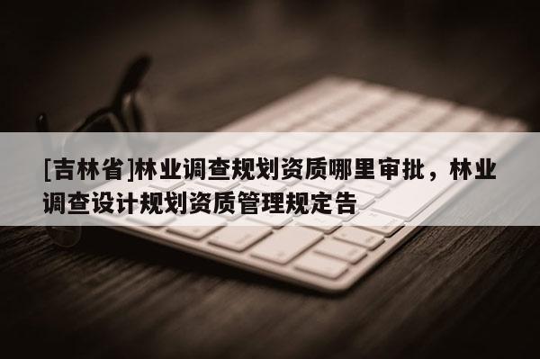 [吉林省]林業(yè)調(diào)查規(guī)劃資質(zhì)哪里審批，林業(yè)調(diào)查設(shè)計(jì)規(guī)劃資質(zhì)管理規(guī)定告