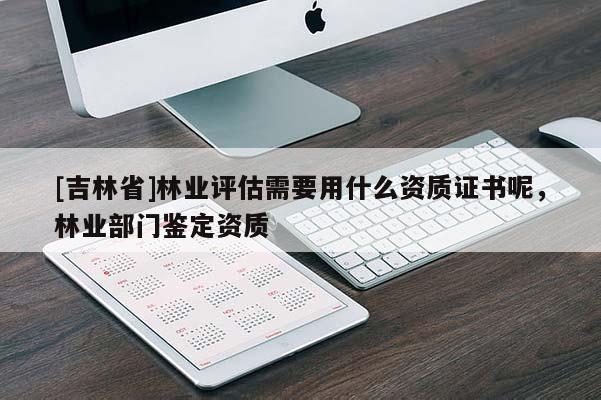 [吉林省]林業(yè)評估需要用什么資質(zhì)證書呢，林業(yè)部門鑒定資質(zhì)