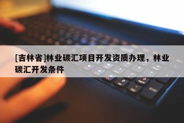 [吉林省]林業(yè)碳匯項目開發(fā)資質(zhì)辦理，林業(yè)碳匯開發(fā)條件