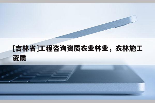 [吉林省]工程咨詢(xún)資質(zhì)農(nóng)業(yè)林業(yè)，農(nóng)林施工資質(zhì)