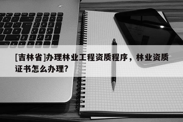 [吉林省]辦理林業(yè)工程資質(zhì)程序，林業(yè)資質(zhì)證書怎么辦理?