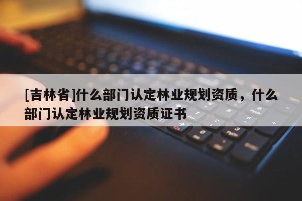 [吉林省]什么部門認(rèn)定林業(yè)規(guī)劃資質(zhì)，什么部門認(rèn)定林業(yè)規(guī)劃資質(zhì)證書