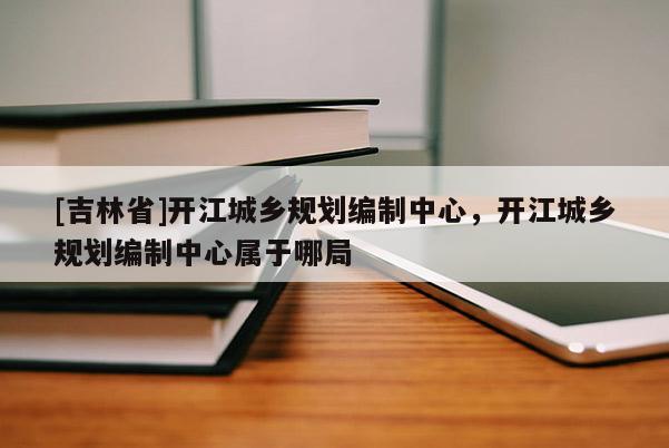 [吉林省]開江城鄉(xiāng)規(guī)劃編制中心，開江城鄉(xiāng)規(guī)劃編制中心屬于哪局