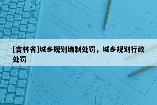 [吉林省]城鄉(xiāng)規(guī)劃編制處罰，城鄉(xiāng)規(guī)劃行政處罰