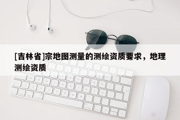 [吉林省]宗地圖測量的測繪資質(zhì)要求，地理測繪資質(zhì)