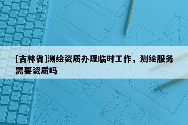 [吉林省]測繪資質(zhì)辦理臨時工作，測繪服務(wù)需要資質(zhì)嗎