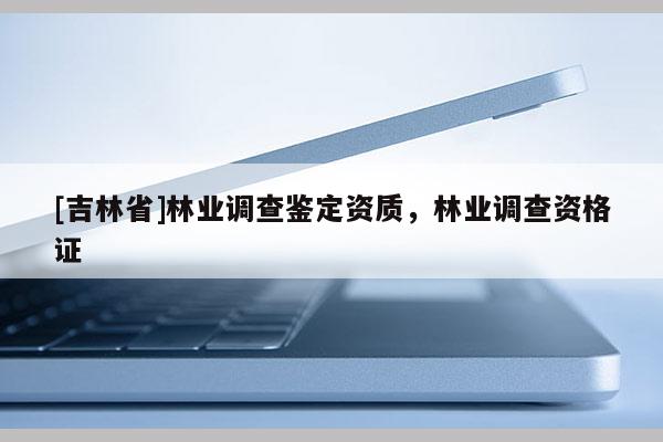 [吉林省]林業(yè)調(diào)查鑒定資質(zhì)，林業(yè)調(diào)查資格證