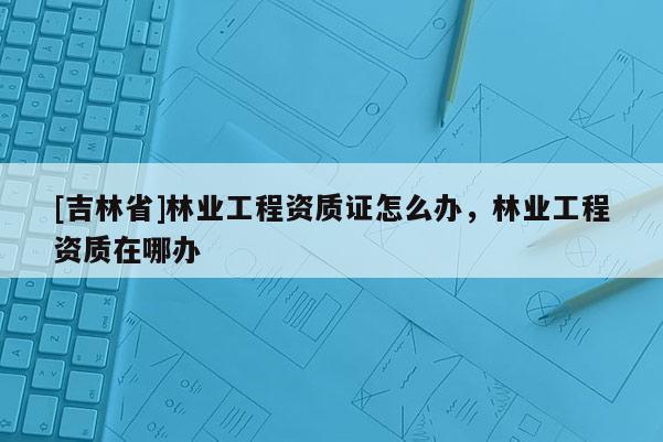 [吉林省]林業(yè)工程資質(zhì)證怎么辦，林業(yè)工程資質(zhì)在哪辦