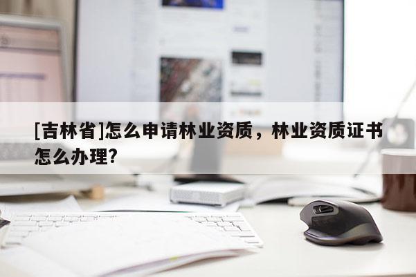 [吉林省]怎么申請(qǐng)林業(yè)資質(zhì)，林業(yè)資質(zhì)證書怎么辦理?