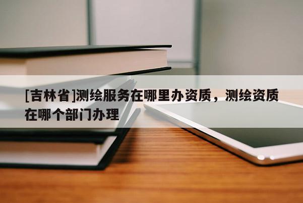 [吉林省]測(cè)繪服務(wù)在哪里辦資質(zhì)，測(cè)繪資質(zhì)在哪個(gè)部門(mén)辦理