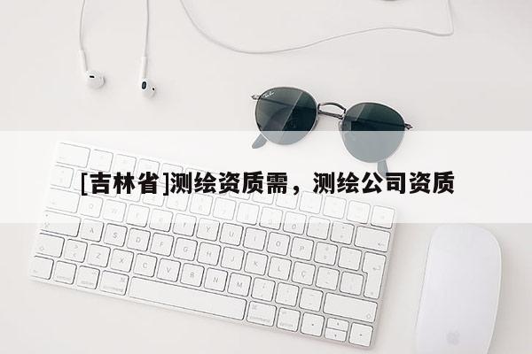 [吉林省]測繪資質(zhì)需，測繪公司資質(zhì)