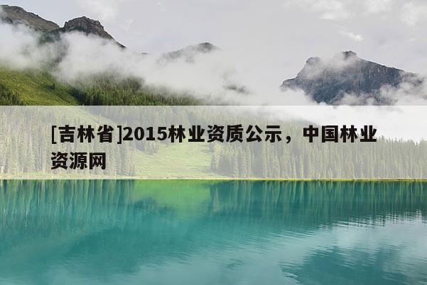 [吉林省]2015林業(yè)資質公示，中國林業(yè)資源網(wǎng)