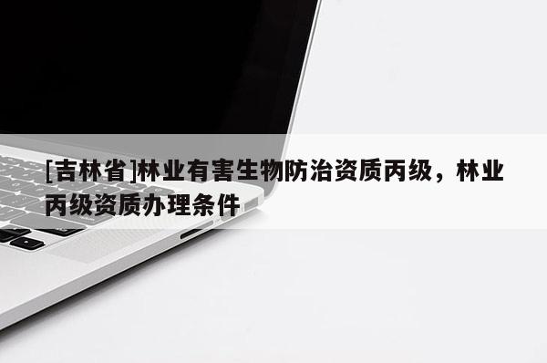 [吉林省]林業(yè)有害生物防治資質(zhì)丙級(jí)，林業(yè)丙級(jí)資質(zhì)辦理?xiàng)l件