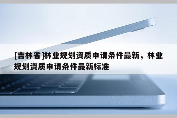 [吉林省]林業(yè)規(guī)劃資質(zhì)申請條件最新，林業(yè)規(guī)劃資質(zhì)申請條件最新標(biāo)準(zhǔn)