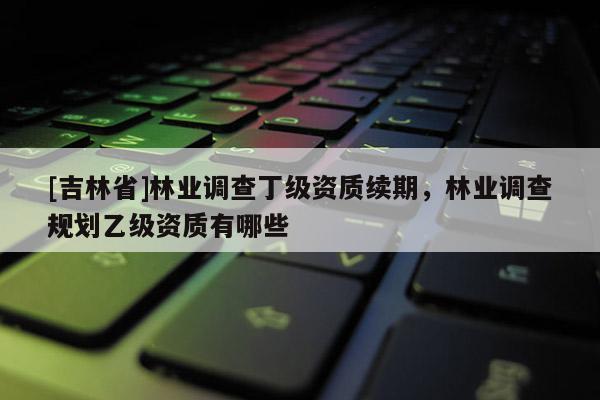 [吉林省]林業(yè)調(diào)查丁級(jí)資質(zhì)續(xù)期，林業(yè)調(diào)查規(guī)劃乙級(jí)資質(zhì)有哪些