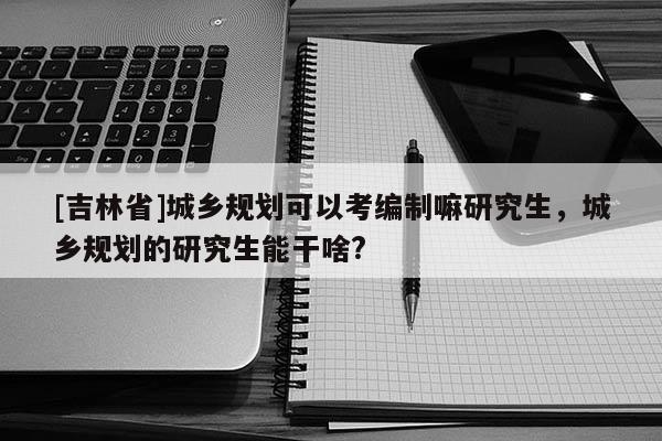 [吉林省]城鄉(xiāng)規(guī)劃可以考編制嘛研究生，城鄉(xiāng)規(guī)劃的研究生能干啥?