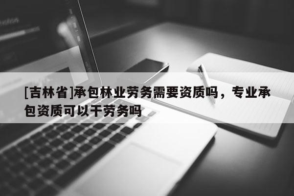 [吉林省]承包林業(yè)勞務需要資質嗎，專業(yè)承包資質可以干勞務嗎