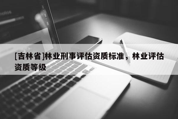 [吉林省]林業(yè)刑事評(píng)估資質(zhì)標(biāo)準(zhǔn)，林業(yè)評(píng)估資質(zhì)等級(jí)