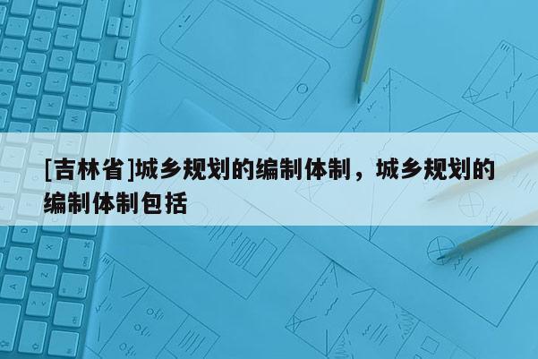 [吉林省]城鄉(xiāng)規(guī)劃的編制體制，城鄉(xiāng)規(guī)劃的編制體制包括