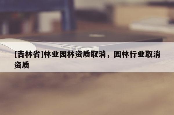 [吉林省]林業(yè)園林資質(zhì)取消，園林行業(yè)取消資質(zhì)