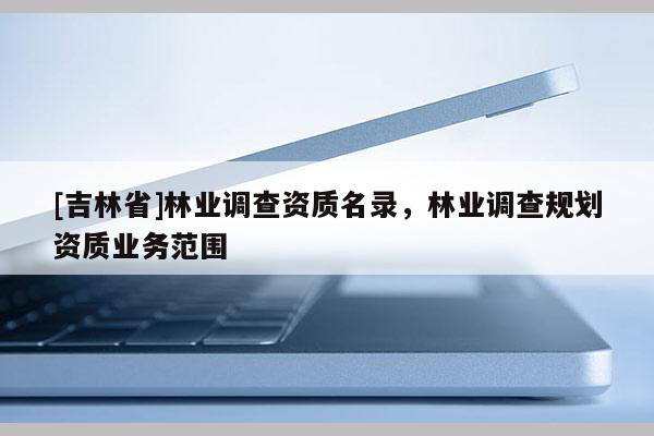 [吉林省]林業(yè)調(diào)查資質(zhì)名錄，林業(yè)調(diào)查規(guī)劃資質(zhì)業(yè)務(wù)范圍