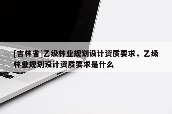 [吉林省]乙級林業(yè)規(guī)劃設(shè)計(jì)資質(zhì)要求，乙級林業(yè)規(guī)劃設(shè)計(jì)資質(zhì)要求是什么