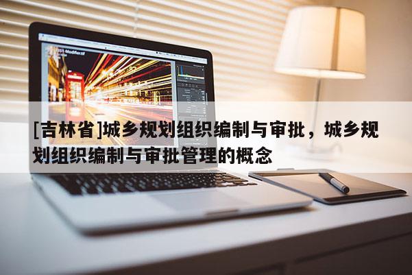 [吉林省]城鄉(xiāng)規(guī)劃組織編制與審批，城鄉(xiāng)規(guī)劃組織編制與審批管理的概念