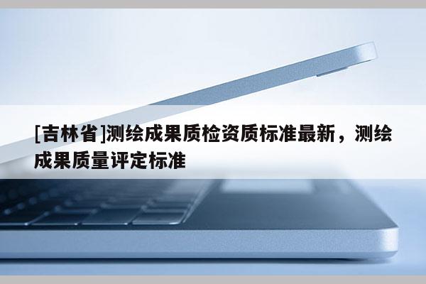 [吉林省]測繪成果質(zhì)檢資質(zhì)標(biāo)準(zhǔn)最新，測繪成果質(zhì)量評定標(biāo)準(zhǔn)