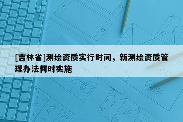 [吉林省]測(cè)繪資質(zhì)實(shí)行時(shí)間，新測(cè)繪資質(zhì)管理辦法何時(shí)實(shí)施