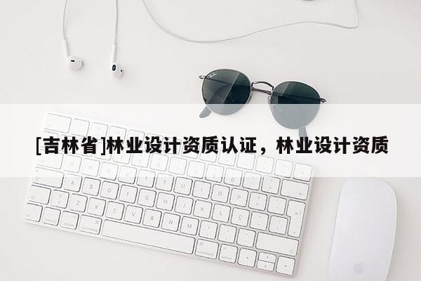 [吉林省]林業(yè)設(shè)計(jì)資質(zhì)認(rèn)證，林業(yè)設(shè)計(jì)資質(zhì)