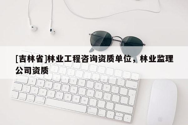 [吉林省]林業(yè)工程咨詢資質單位，林業(yè)監(jiān)理公司資質