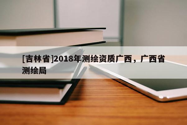 [吉林省]2018年測(cè)繪資質(zhì)廣西，廣西省測(cè)繪局