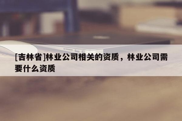 [吉林省]林業(yè)公司相關(guān)的資質(zhì)，林業(yè)公司需要什么資質(zhì)