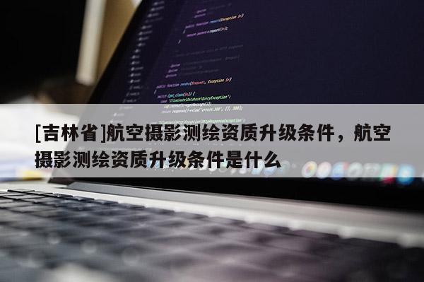 [吉林省]航空攝影測(cè)繪資質(zhì)升級(jí)條件，航空攝影測(cè)繪資質(zhì)升級(jí)條件是什么