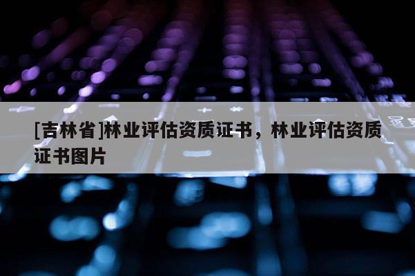 [吉林省]林業(yè)評估資質(zhì)證書，林業(yè)評估資質(zhì)證書圖片