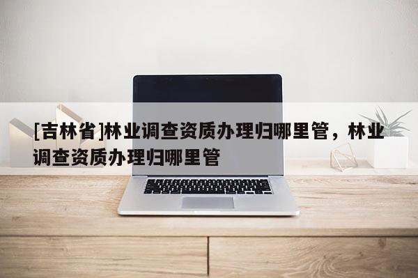 [吉林省]林業(yè)調(diào)查資質(zhì)辦理歸哪里管，林業(yè)調(diào)查資質(zhì)辦理歸哪里管