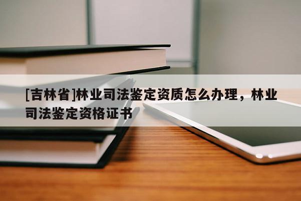 [吉林省]林業(yè)司法鑒定資質(zhì)怎么辦理，林業(yè)司法鑒定資格證書