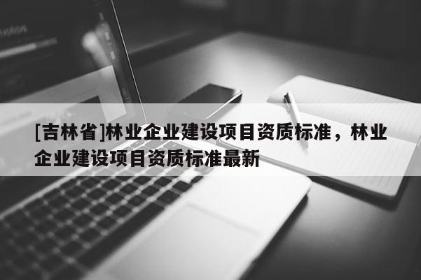 [吉林省]林業(yè)企業(yè)建設(shè)項目資質(zhì)標(biāo)準(zhǔn)，林業(yè)企業(yè)建設(shè)項目資質(zhì)標(biāo)準(zhǔn)最新